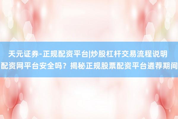 天元证券-正规配资平台|炒股杠杆交易流程说明 配资网平台安全吗？揭秘正规股票配资平台遴荐期间