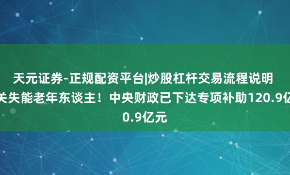 天元证券-正规配资平台|炒股杠杆交易流程说明 事关失能老年东谈主！中央财政已下达专项补助120.9亿元