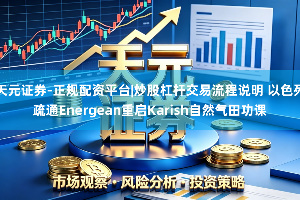 天元证券-正规配资平台|炒股杠杆交易流程说明 以色列疏通Energean重启Karish自然气田功课